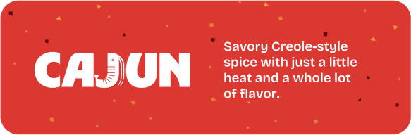 Cajun. Savory Creole-style spice with just a little heat and a whole lot of flavor.