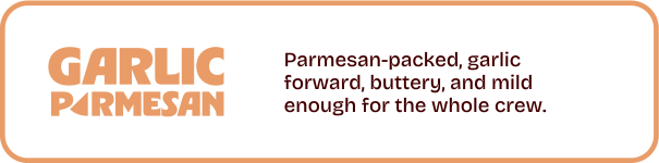 Garlic Parmesan. Parmesan-packed, garlic forward, buttery, and mild enough for the whole crew.