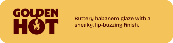 Golden Hot. Buttery habanero glaze with a sneaky, lip-buzzing finish.