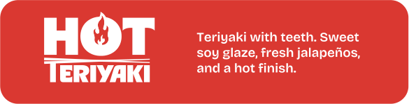 Hot Teriyaki. Teriyaki with teeth. Sweet soy glaze, fresh jalapeños, and a hot finish.