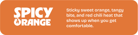 Spicy Orange. Sticky sweet orange, tangy bite, and red chili heat that shows up when you get comfortable.