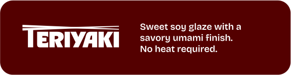 Teriyaki. Sweet soy glaze with a savory umami finish. No heat required.